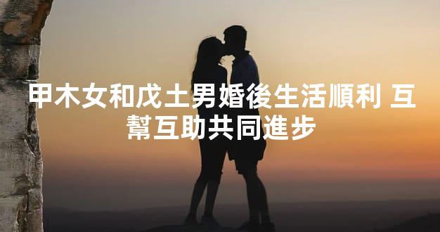 甲木女和戊土男婚後生活順利 互幫互助共同進步